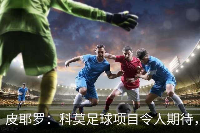 皮耶罗：科莫足球项目令人期待，相信意大利队能再创辉煌